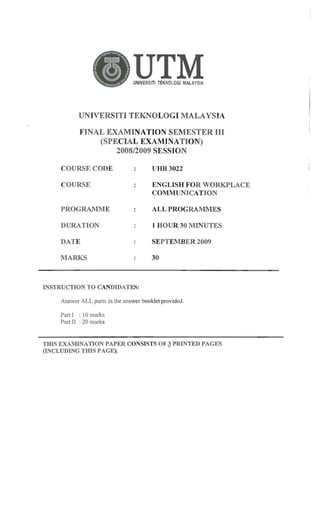 UTM

UNIVERSITI TEKNOLOGI MALAYSIA

UN IVERSITI TEKNOLOGI MALAYSIA

FINAL EXAMINATION SEMESTER III

(SPECIAL EXAMINA TION)

2008/2009 SESSION

COURSE CODE

UHB 3022

COURSE

ENGLISH FOR ORKPLACE
COMMUNICAT IO N

PROGRAMM E

ALLPROGRAM:MES

DURATION

1 HO UR -30 M INUTES

DATE

SEPTEMBER 2009

MARKS

30

INSTRUCTION TO CANDIDATES:
Answer ALL parts in the answer booklet provided .
Part 1 : I0 marks
Part II : 20 mark s

THI S EXAMINATION PAPER CONSISTS OF ~ PRINTE D PAG ES
(INCL UDING THIS PAGE ).

 
