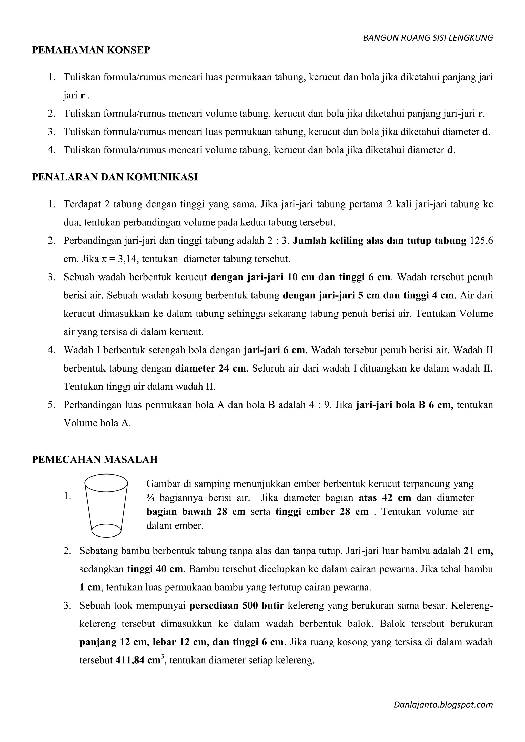 BANGUN RUANG SISI LENGKUNG
Danlajanto.blogspot.com
PEMAHAMAN KONSEP
1. Tuliskan formula/rumus mencari luas permukaan tabung, kerucut dan bola jika diketahui panjang jari
jari r .
2. Tuliskan formula/rumus mencari volume tabung, kerucut dan bola jika diketahui panjang jari-jari r.
3. Tuliskan formula/rumus mencari luas permukaan tabung, kerucut dan bola jika diketahui diameter d.
4. Tuliskan formula/rumus mencari volume tabung, kerucut dan bola jika diketahui diameter d.
PENALARAN DAN KOMUNIKASI
1. Terdapat 2 tabung dengan tinggi yang sama. Jika jari-jari tabung pertama 2 kali jari-jari tabung ke
dua, tentukan perbandingan volume pada kedua tabung tersebut.
2. Perbandingan jari-jari dan tinggi tabung adalah 2 : 3. Jumlah keliling alas dan tutup tabung 125,6
cm. Jika π = 3,14, tentukan diameter tabung tersebut.
3. Sebuah wadah berbentuk kerucut dengan jari-jari 10 cm dan tinggi 6 cm. Wadah tersebut penuh
berisi air. Sebuah wadah kosong berbentuk tabung dengan jari-jari 5 cm dan tinggi 4 cm. Air dari
kerucut dimasukkan ke dalam tabung sehingga sekarang tabung penuh berisi air. Tentukan Volume
air yang tersisa di dalam kerucut.
4. Wadah I berbentuk setengah bola dengan jari-jari 6 cm. Wadah tersebut penuh berisi air. Wadah II
berbentuk tabung dengan diameter 24 cm. Seluruh air dari wadah I dituangkan ke dalam wadah II.
Tentukan tinggi air dalam wadah II.
5. Perbandingan luas permukaan bola A dan bola B adalah 4 : 9. Jika jari-jari bola B 6 cm, tentukan
Volume bola A.
PEMECAHAN MASALAH
1.
2. Sebatang bambu berbentuk tabung tanpa alas dan tanpa tutup. Jari-jari luar bambu adalah 21 cm,
sedangkan tinggi 40 cm. Bambu tersebut dicelupkan ke dalam cairan pewarna. Jika tebal bambu
1 cm, tentukan luas permukaan bambu yang tertutup cairan pewarna.
3. Sebuah took mempunyai persediaan 500 butir kelereng yang berukuran sama besar. Kelereng-
kelereng tersebut dimasukkan ke dalam wadah berbentuk balok. Balok tersebut berukuran
panjang 12 cm, lebar 12 cm, dan tinggi 6 cm. Jika ruang kosong yang tersisa di dalam wadah
tersebut 411,84 cm3
, tentukan diameter setiap kelereng.
Gambar di samping menunjukkan ember berbentuk kerucut terpancung yang
¾ bagiannya berisi air. Jika diameter bagian atas 42 cm dan diameter
bagian bawah 28 cm serta tinggi ember 28 cm . Tentukan volume air
dalam ember.
 