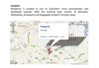Location
Residence is located in one of Colombo's most cosmopolitan and
developed suburbs. With the bustling town centers of Dehiwela,
Wellawatta, Kirulapone and Nugegoda located 5 minutes away.
 
