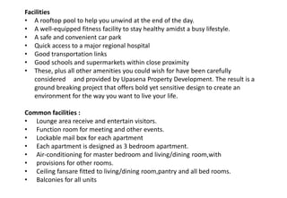 Facilities
• A rooftop pool to help you unwind at the end of the day.
• A well-equipped fitness facility to stay healthy amidst a busy lifestyle.
• A safe and convenient car park
• Quick access to a major regional hospital
• Good transportation links
• Good schools and supermarkets within close proximity
• These, plus all other amenities you could wish for have been carefully
considered and provided by Upasena Property Development. The result is a
ground breaking project that offers bold yet sensitive design to create an
environment for the way you want to live your life.
Common facilities :
• Lounge area receive and entertain visitors.
• Function room for meeting and other events.
• Lockable mail box for each apartment
• Each apartment is designed as 3 bedroom apartment.
• Air-conditioning for master bedroom and living/dining room,with
• provisions for other rooms.
• Ceiling fansare fitted to living/dining room,pantry and all bed rooms.
• Balconies for all units
 