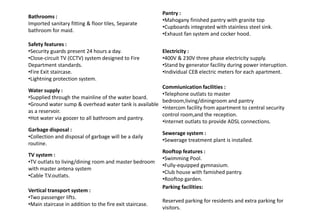 Bathrooms :
Imported sanitary fitting & floor tiles, Separate
bathroom for maid.
Pantry :
•Mahogany finished pantry with granite top
•Cupboards integrated with stainless steel sink.
•Exhaust fan system and cocker hood.
Safety features :
•Security guards present 24 hours a day.
•Close-circuit TV (CCTV) system designed to Fire
Department standards.
•Fire Exit staircase.
•Lightning protection system.
Electricity :
•400V & 230V three phase electricity supply.
•Stand by generator facility during power interuption.
•Individual CEB electric meters for each apartment.
Water supply :
•Supplied through the mainline of the water board.
•Ground water sump & overhead water tank is available
as a reservoir.
•Hot water via goozer to all bathroom and pantry.
Commiunication facilities :
•Telephone outlats to master
bedroom,living/diningroom and pantry
•Intercom facility from apartment to central security
control room,and the reception.
•Internet outlats to provide ADSL connections.
Garbage disposal :
•Collection and disposal of garbage will be a daily
routine.
Sewerage system :
•Sewerage treatment plant is installed.
TV system :
•TV outlats to living/dining room and master bedroom
with master antena system
•Cable T.V.outlats.
Rooftop features :
•Swimming Pool.
•Fully-equipped gymnasium.
•Club house with famished pantry.
•Rooftop garden.
Vertical transport system :
•Two passenger lifts.
•Main staircase in addition to the fire exit staircase.
Parking facilities:
Reserved parking for residents and extra parking for
visitors.
 