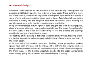 Architectural Design
Residence can be describe as "The evolution of nature in the city" and is part of the
paradigm shift that city dwellers face in terms of living space. Those looking to move
out of the suburbs, closer to the city centre usually prefer apartments that express a
sense of style and accommodate modern ways of living. Tasteful and elegant design
was made a priority, and the designers have done an excellent job of meeting the
complex demands of style, function, robustness and practicality.
Using creative methods, natural light has been brought into all of the living spaces,
giving a sense of wide-open space and natural airiness. The upper floors also offer
beautiful vistas of the Indian Ocean stretching far into the distance and evenings
provide the pleasure of watching the sunset.
The roof-top of the building is dedicated to recreational activities, featuring a roof-
top garden, gymnasium, swimming pool and clubhouse offering spectacular views of
the Indian Ocean.
As is expected of any modern apartments building, ample ground-level parking
spaces have been provided, and the main point of entry to the complex has been
clearly and conveniently positioned. And continuing the theme of tasteful elegance,
the front façade of the building gracefully blends into the urban surroundings
unobtrusively, giving the residents a much-needed sense of privacy.
 