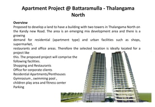 Apartment Project @ Battaramulla - Thalangama
North
Overview
Proposed to develop a land to have a building with two towers in Thalangama North on
the Kandy new Road. The area is an emerging mix development area and there is a
growing
demand for residential (apartment type) and urban facilities such as shops,
supermarket,
restaurants and office areas. Therefore the selected location is ideally located for a
project like
this. The proposed project will comprise the
following facilities.
Shopping and Restaurants
Office for corporate clients
Residential Apartments/Penthouses
Gymnasium , swimming pool ,
children play area and fitness center
Parking
 