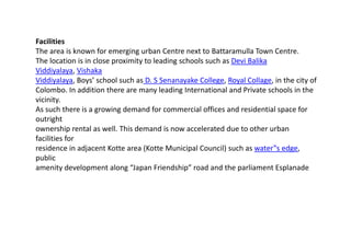 Facilities
The area is known for emerging urban Centre next to Battaramulla Town Centre.
The location is in close proximity to leading schools such as Devi Balika
Viddiyalaya, Vishaka
Viddiyalaya, Boys’ school such as D. S Senanayake College, Royal Collage, in the city of
Colombo. In addition there are many leading International and Private schools in the
vicinity.
As such there is a growing demand for commercial offices and residential space for
outright
ownership rental as well. This demand is now accelerated due to other urban
facilities for
residence in adjacent Kotte area (Kotte Municipal Council) such as water‟s edge,
public
amenity development along “Japan Friendship” road and the parliament Esplanade
 