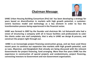 UHBC Urban Housing Building Consortium (Pvt) Ltd has been developing a strategy for
years based on diversification in markets with high growth potential, a customer-
centric business model and technology as a key element in order to face the
transformation process being experienced in the financial sector.
UHBC was formed in 2007 by the founder and chairman Mr. Lal Kaluarachi who had a
vision of structuring a company with all in house facilities and professionals to cater
the clients under one roof completely. that is why in UHBC we design & process, and
construct the project right through out.
UHBC is an increasingly project financing construction group, and we have used these
recent years to continue our expansion into markets with high growth potential, such
as Laos, Myanmar, and Bangladesh that already are being discussed with the relevant
Governments for project financing, fund arranging. More than five years UHBC has the
experience in construction of special projects and condominiums, project financing,
connecting investors to Government and non Government organization.
Chairman Message
 