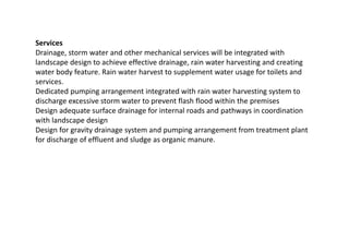 Services
Drainage, storm water and other mechanical services will be integrated with
landscape design to achieve effective drainage, rain water harvesting and creating
water body feature. Rain water harvest to supplement water usage for toilets and
services.
Dedicated pumping arrangement integrated with rain water harvesting system to
discharge excessive storm water to prevent flash flood within the premises
Design adequate surface drainage for internal roads and pathways in coordination
with landscape design
Design for gravity drainage system and pumping arrangement from treatment plant
for discharge of effluent and sludge as organic manure.
 