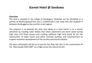 Overview
The land is situated in the village of Dandugam, Seeduwa can be identified as a
portion of Muthurajawela.This area is traditionally a low lying area and situated in
between Danduggama Oya and the Ja-ela Lagoon.
The proposal is to develop the land now idling as a total march in to a tourist
attraction by creating water bodies that retain catchment and storm water during
high rainy and flood season and creating sufficient high land toned de for the
construction of hotel rooms and other common facilities and entertainment to
support economic development of the country and tourist industry.
The basic philosophy will be to re-cap the lost flow rate due to the construction of
the “Katunayake HIGH WAY” as a ridge across the natural terrain.
Garnet Hotel @ Seeduwa
 