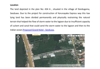 Location
The land depicted in the plan No: 434 A , situated in the village of Dandugama,
Seeduwa. Due to the project for construction of Karunayaka Express way this low
lying land has been divided permanently and physically restraining the natural
terrain that helped the flow of storm water to the lagoon due to insufficient capacity
of culvert and canal that could send the storm water to the lagoon and then to the
Indian ocean.Proposed Grand Hotel - Seeduwa,
 