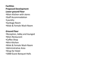 Facilities
Proposed Development
Lower ground Floor
•Main Kitchen with stores
•Staff Accommodation
•Laundry
•Garbage Room
•Male & Female Wash Room
Ground Floor
•Reception, lobby and lounged
•Main Restaurant
•Coffee Shop
•Mini-Kitchen
•Male & Female Wash Room
•Administrative Area
•Shop for Hotel
•1000 Guest Banquet Halls
 