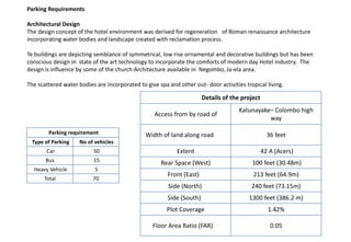 Parking requirement
Type of Parking No of vehicles
Car 50
Bus 15
Heavy Vehicle 5
Total 70
Parking Requirements
Architectural Design
The design concept of the hotel environment was derived for regeneration of Roman renaissance architecture
incorporating water bodies and landscape created with reclamation process.
Te buildings are depicting semblance of symmetrical, low rise ornamental and decorative buildings but has been
conscious design in state of the art technology to incorporate the comforts of modern day Hotel industry. The
design is influence by some of the church Architecture available in Negombo, Ja-ela area.
The scattered water bodies are incorporated to give spa and other out- door activities tropical living.
Details of the project
Access from by road of
Katunayake– Colombo high
way
Width of land along road 36 feet
Extent 42 A (Acers)
Rear Space (West) 100 feet (30.48m)
Front (East) 213 feet (64.9m)
Side (North) 240 feet (73.15m)
Side (South) 1300 feet (386.2 m)
Plot Coverage 1.42%
Floor Area Ratio (FAR) 0.05
 