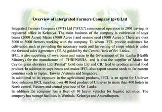 Overview of intergrated Farmers Company (pvt) Ltd
Integrated Farmers Company (PVT) Ltd (''IFCL'') commenced operation in 2001 having its
registered office in Kelaniya. The main business of the company is cultivation of soya
beans (2000 Acres) Maize (5000 Acres ) and sesame seed (5000 Acres ). There are over
3000 to 5000 farmers working with the company. To whom IFCL provide assistance for
cultivation such as providing the necessary seeds and harvesting of crops which is under
the forward sales Agreement (F.S.A) guided by the Central Bank of Sri Lanka.
IFCL is also supplying of soya beans and maize to the Government of Sri Lanka (Health
Ministry) for the manufacture of THRIPOSHA and is also the supplier of Maize for
Ceylon grain elevators Ltd (Prima)" Gold coin Ltd and CIC feed to produce animal food
product. In addition to soya beans and maize IFCL also export sesame seeds to far eastern
countries such as Japan , Taiwan ,Vietnam and Singapore.
In additional to its exposure in the agricultural products, IFCL is an agent for Unilever
food solutions IFCL supplies over 40 food product of Unilever to more than 400 hotels in
North central, Eastern and central province of Sri Lanka.
In addition the company has a fleet of 10 heavy vehicles for logistic activities. The
company has storage facilities in Watthala, Kelaniya and Anuradhapura.
 