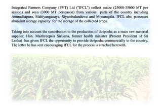 Integrated Farmers Company (PVT) Ltd (''IFCL'') collect maize (25000-35000 MT per
season) and soya (3000 MT perseason) from various parts of the country including
Anuradhapura, Mahiyanganaya, Siyambalanduwa and Monaragala. IFCL also possesses
abundant storage capacity for the storage of the collected crops.
Taking into account the contribution to the production of thriposha as a main raw material
supplier, Hon. Maithreepala Sirisena, former health minister (Present President of Sri
Lanka) has given IFCL the opportunity to provide thriposha commercially to the country.
The letter he has sent encouraging IFCL for the process is attached herewith.
 
