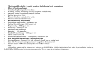 The financial feasibility report is based on the following basic assumptions
• Plant & Machinery Supply
• Grain handling & storage silos from China
• Handling , cleaning, pulverizing, blending equipment are from India
• Extrusion System is from United States of America
• Packing System from China
• Machine Structures are made in Sri Lanka
• Electrical installation from Sri Lanka
• Factory Building Requirement
• Intermediate grain storage – 3000 square feet
• Packing Material Storage – 1000 square feet
• Preprocessing – 2000 square feet
• Processing – 3000 square feet
• Packaging – 600 square feet
• Laboratory – 400 square feet
• Finished Product Storage – 4000 square feet
• Office – 1000 square feet
• Workers Rest Room / Toilets / Locker Room – 1000 square feet
• Raw Materials, Ingredients & Packing Materials
• Integrated Farmers Company (Pvt) Ltd. will supply Corn & Soya on regular basis
• Skim Milk Powder and packing materials are bought from the local market
• Vitamin Premix and Minerals are imported from DSM of Germany
Note :
Although the present market prices of corn and soya are Rs. 45.00 & Rs. 100.00 respectively, we have taken the prices for the costing as
Rs. 48.00 & Rs. 110.00 considering long term storage cost of the raw material during harvesting season.
 