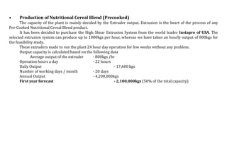 • Production of Nutritional Cereal Blend (Precooked)
The capacity of the plant is mainly decided by the Extruder output. Extrusion is the heart of the process of any
Pre-Cooked Nutritional Cereal Blend product.
It has been decided to purchase the High Shear Extrusion System from the world leader Instapro of USA. The
selected extrusion system can produce up to 1000kgs per hour, whereas we have taken an hourly output of 800kgs for
the feasibility study.
These extruders made to run the plant 24 hour day operation for few weeks without any problem.
Output capacity is calculated based on the following data
Average output of the extruder - 800kgs /hr
Operation hours a day - 22 hours
Daily Output - 17,600 kgs
Number of working days / month - 20 days
Annual Output - 4,200,000kgs
First year forecast - 2,100,000kgs (50% of the total capacity)
 