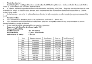Year Balance Amount Installment Interest Total Payment
Year 1 3,000,000 300,000 150,000 450,000
Year 2 2,700,000 300,000 135,000 435,000
Year 3 2,400,000 300,000 120,000 420,000
Year 4 2,100,000 300,000 105,000 405,000
Year 5 1,800,000 300,000 90,000 390,000
Year 6 1,500,000 300,000 75,000 375,000
Year 7 1,200,000 300,000 60,000 360,000
Year 8 900,000 300,000 45,000 345,000
Year 9 600,000 300,000 30,000 330,000
Year 10 300,000 300,000 15,000 315,000
• Marketing Structure
• Retail Selling Price of 200g pack has been considered as Rs. 60.00 although there is a similar product in the market which is
sold at Rs. 60.00 without milk powder in the formulation.
• It has been decided to appoint distributors in major cities in the country giving them a fairly high distributor margin. We have
provided 10% margin for the distributor whereas other companies are offering maximum distributor margin of 8% for a similar
product in the market
• In the first year a sum of Rs. 12 millions has been allocated for sales promotion in order to make the consumers aware of the
brand
• Investment Plan
• Total investment for the whole project is Rs. 390 millions equivalent to 3 Million USD.
• Total investment of 3 million United States Dollars is generated through Korean Financing Consortium with 5% annual
interest and payback period of 10 years
• 1 year grace period has been agreed by the financing consortium
Repayment Schedule of project financing (In USD)
• Summary of feasibility
Total Investment - Rs. 390 million
Payback Period - 2 years & 10 months
Internal Rate of Return - 36.01%
 
