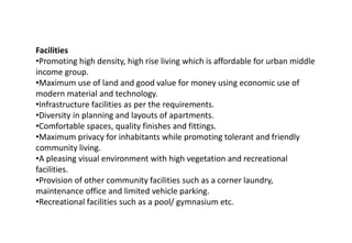 Facilities
•Promoting high density, high rise living which is affordable for urban middle
income group.
•Maximum use of land and good value for money using economic use of
modern material and technology.
•Infrastructure facilities as per the requirements.
•Diversity in planning and layouts of apartments.
•Comfortable spaces, quality finishes and fittings.
•Maximum privacy for inhabitants while promoting tolerant and friendly
community living.
•A pleasing visual environment with high vegetation and recreational
facilities.
•Provision of other community facilities such as a corner laundry,
maintenance office and limited vehicle parking.
•Recreational facilities such as a pool/ gymnasium etc.
 
