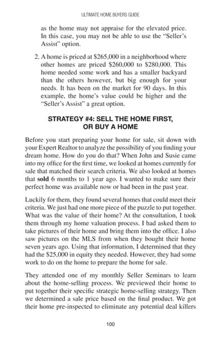 100100
Ultimate Home Buyers Guide
as the home may not appraise for the elevated price.
In this case, you may not be able to use the “Seller’s
Assist” option.
2. A home is priced at $265,000 in a neighborhood where
other homes are priced $260,000 to $280,000. This
home needed some work and has a smaller backyard
than the others however, but big enough for your
needs. It has been on the market for 90 days. In this
example, the home’s value could be higher and the
“Seller’s Assist” a great option.
Strategy #4: Sell The Home First,
or Buy a Home
Before you start preparing your home for sale, sit down with
your Expert Realtor to analyze the possibility of you finding your
dream home. How do you do that? When John and Susie came
into my office for the first time, we looked at homes currently for
sale that matched their search criteria. We also looked at homes
that sold 6 months to 1 year ago. I wanted to make sure their
perfect home was available now or had been in the past year.
Luckily for them, they found several homes that could meet their
criteria. We just had one more piece of the puzzle to put together.
What was the value of their home? At the consultation, I took
them through my home valuation process. I had asked them to
take pictures of their home and bring them into the office. I also
saw pictures on the MLS from when they bought their home
seven years ago. Using that information, I determined that they
had the $25,000 in equity they needed. However, they had some
work to do on the home to prepare the home for sale.
They attended one of my monthly Seller Seminars to learn
about the home-selling process. We previewed their home to
put together their specific strategic home-selling strategy. Then
we determined a sale price based on the final product. We got
their home pre-inspected to eliminate any potential deal killers
 