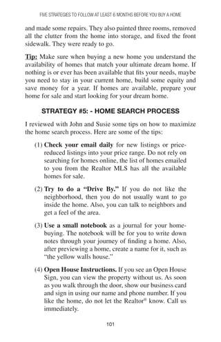 101101
and made some repairs. They also painted three rooms, removed
all the clutter from the home into storage, and fixed the front
sidewalk. They were ready to go.
Tip: Make sure when buying a new home you understand the
availability of homes that match your ultimate dream home. If
nothing is or ever has been available that fits your needs, maybe
you need to stay in your current home, build some equity and
save money for a year. If homes are available, prepare your
home for sale and start looking for your dream home.
Strategy #5: - Home Search Process
I reviewed with John and Susie some tips on how to maximize
the home search process. Here are some of the tips:
(1) Check your email daily for new listings or price-
reduced listings into your price range. Do not rely on
searching for homes online, the list of homes emailed
to you from the Realtor MLS has all the available
homes for sale.
(2) Try to do a “Drive By.” If you do not like the
neighborhood, then you do not usually want to go
inside the home. Also, you can talk to neighbors and
get a feel of the area.
(3) Use a small notebook as a journal for your home-
buying. The notebook will be for you to write down
notes through your journey of finding a home. Also,
after previewing a home, create a name for it, such as
“the yellow walls house.”
(4) Open House Instructions. If you see an Open House
Sign, you can view the property without us. As soon
as you walk through the door, show our business card
and sign in using our name and phone number. If you
like the home, do not let the Realtor®
know. Call us
immediately.
FIVE STRATEGIES TO FOLLOW AT LEAST 6 MONTHS BEFORE YOU BUY A HOME
 
