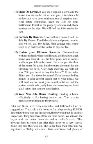 102102
Ultimate Home Buyers Guide
(5) Signs On Lawns. If you see a sign on a lawn, and the
home was not on the list we sent you, it is either sold
or does not have your minimum search requirements.
Real estate companies keep the sign up until
Settlement. Email us the property address and phone
number on the sign. We will find the information for
you.
(6) For Sale By Owners. Never call on a house listed For
Sale By Owner. Email the address and phone number
and we will call the Seller. First contact must come
from us in order for the Seller to pay our fee.
(7) Update your Ultimate Scenario. Communicate
with us in detail what you like and dislike about each
home you look at, i.e., the floor plan, size of rooms
and how you felt in the home. For example, the flow
of the home felt great, but the rooms are small for the
furniture we have. After each showing, we will ask
you, “Do you want to buy this home?” If not, what
didn’t you like about the home? If you are not finding
homes in your current search that fit your needs, we
will continue to tweak your search until we find the
perfect match.Also, only have one home in your hand
at all times that you are considering.
(8) Your New Job, House Hunting. Finding a home
effectively is like having another job. You have to
make a commitment to the process.
John and Susie were very coachable and followed all of our
suggestions. They sold their home in four days netting $28,000.
Since their home was pre-inspected, the buyer did not do another
inspection. They had two offers on their home. We choose the
buyer with the better financials and no seller’s assist. This
allowed them to submit an offer right away on a very special
home they had their eye on. The Seller took their offer and we
negotiated a 60-day settlement. John and Susie had plenty of
 