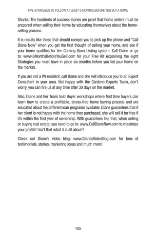 105105
Sharks. The hundreds of success stories are proof that home sellers must be
prepared when selling their home by educating themselves about the home-
selling process.
It is results like these that should compel you to pick up the phone and “Call
Diane Now” when you get the first thought of selling your home, and see if
your home qualifies for her Coming Soon Listing system. Call Diane or go
to: www.6MonthsBeforeYouSell.com for your Free Kit explaining the eight
Strategies you must have in place six months before you list your home on
the market.
If you are not a PA resident, call Diane and she will introduce you to an Expert
Consultant in your area. Not happy with the Cardano Experts Team, don’t
worry, you can fire us at any time after 30 days on the market.
Also, Diane and her Team hold Buyer workshops where first time buyers can
learn how to create a profitable, stress-free home buying process and are
educated about the different loan programs available. Diane guarantees that if
her client is not happy with the home they purchased, she will sell it for free if
it’s within the first year of ownership. With guarantees like that, when selling
or buying real estate, you need to go to: www.CallDianeNow.com to maximize
your profits!! Isn’t that what it is all about!!
Check out Diane’s video blog: www.DianesVideoBlog.com for tons of
testimonials, stories, marketing ideas and much more!
FIVE STRATEGIES TO FOLLOW AT LEAST 6 MONTHS BEFORE YOU BUY A HOME
 