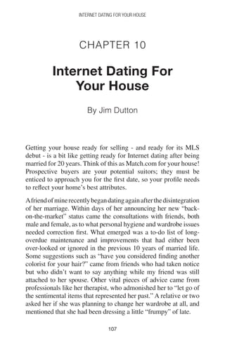 107107
INTERNET DATING FOR YOUR HOUSE
Chapter 10
Internet Dating For
Your House
By Jim Dutton
Getting your house ready for selling - and ready for its MLS
debut - is a bit like getting ready for Internet dating after being
married for 20 years. Think of this as Match.com for your house!
Prospective buyers are your potential suitors; they must be
enticed to approach you for the first date, so your profile needs
to reflect your home’s best attributes.
Afriendofminerecentlybegandatingagainafterthedisintegration
of her marriage. Within days of her announcing her new “back-
on-the-market” status came the consultations with friends, both
male and female, as to what personal hygiene and wardrobe issues
needed correction first. What emerged was a to-do list of long-
overdue maintenance and improvements that had either been
over-looked or ignored in the previous 10 years of married life.
Some suggestions such as “have you considered finding another
colorist for your hair?” came from friends who had taken notice
but who didn’t want to say anything while my friend was still
attached to her spouse. Other vital pieces of advice came from
professionals like her therapist, who admonished her to “let go of
the sentimental items that represented her past.” A relative or two
asked her if she was planning to change her wardrobe at all, and
mentioned that she had been dressing a little “frumpy” of late.
 