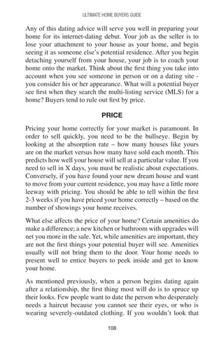 108108
Ultimate Home Buyers Guide
Any of this dating advice will serve you well in preparing your
home for its internet-dating debut. Your job as the seller is to
lose your attachment to your house as your home, and begin
seeing it as someone else’s potential residence. After you begin
detaching yourself from your house, your job is to coach your
home onto the market. Think about the first thing you take into
account when you see someone in person or on a dating site -
you consider his or her appearance. What will a potential buyer
see first when they search the multi-listing service (MLS) for a
home? Buyers tend to rule out first by price.
PRICE
Pricing your home correctly for your market is paramount. In
order to sell quickly, you need to be the bullseye. Begin by
looking at the absorption rate – how many houses like yours
are on the market versus how many have sold each month. This
predicts how well your house will sell at a particular value. If you
need to sell in X days, you must be realistic about expectations.
Conversely, if you have found your new dream house and want
to move from your current residence, you may have a little more
leeway with pricing. You should be able to tell within the first
2-3 weeks if you have priced your home correctly – based on the
number of showings your home receives.
What else affects the price of your home? Certain amenities do
make a difference; a new kitchen or bathroom with upgrades will
net you more in the sale. Yet, while amenities are important, they
are not the first things your potential buyer will see. Amenities
usually will not bring them to the door. Your home needs to
present well to entice buyers to peek inside and get to know
your home.
As mentioned previously, when a person begins dating again
after a relationship, the first thing most will do is to spruce up
their looks. Few people want to date the person who desperately
needs a haircut because you cannot see their eyes, or who is
wearing severely-outdated clothing. If you wouldn’t look that
 