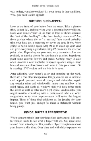 109109
INTERNET DATING FOR YOUR HOUSE
way to date, you also wouldn’t list your house in that condition.
What you need is curb appeal!
OUTSIDE: CURB APPEAL
Look at the front of your home from the street. Take a picture
(they do not lie), and really see what a potential buyer will see.
Does your home’s “hair” in the form of trees or shrubs obscure
the front of the dwelling? Is the lawn freshly manicured? Are
there patches where the turf is missing? You would probably
trim your hair, get a manicure or cover the gray if you were
going to begin dating again. Step #1 is to clean up your yard
and give everything a good trim. Step #2 examines the exterior
paint color. Depending on your area, very dramatic colors are
probably an unwise choice for your home’s exterior. Step three:
plant some colorful flowers and plants. Getting ready to date
often involves a new wardrobe to spruce up one’s image. Your
house deserves no less. No one will want to date your house if it
is wearing 1970’s colors and has hair in its eyes.
After adjusting your home’s color and sprucing up the yard,
there are a few other inexpensive things you can do to increase
curb appeal: pressure wash driveways and sidewalks, repair
any exterior trims and windowsills, make sure mailbox is in
good repair, and wash all windows that will look better from
the street as well as offer more light inside. Additionally, you
might consider consulting with a professional who can offer
suggestions as to what improvements will make the largest
impact. Think of these final additions as the jewelry for your
house; you want just enough to make a statement without
being gaudy.
INSIDE: BUYER’S PERSPECTIVE
When you are certain that your house has curb appeal, it is time
to venture inside to see what a buyer will see. You must have
several fresh sets of eyes offer you their objective opinions about
your house at this time. Over time and with daily exposure we
 