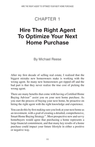 1111
Chapter 1
Hire The Right Agent
To Optimize Your Next
Home Purchase
By Michael Reese
After my first decade of selling real estate, I realized that the
biggest mistake new homeowners make is working with the
wrong agent. So many new homeowners get ripped off and the
bad part is that they never realize the true cost of picking the
wrong agent.
There are many benefits that come with having a Certified Home
Buying Advisor™
assist you on your next home purchase. As
you start the process of buying your next home, be proactive on
hiring the right agent with the right knowledge and experience.
You can do this by first making sure you look at your next home as
an investment, with a goal of creating a detailed, comprehensive,
Smart Home Buying Strategy™
. Most prospective new and savvy
homebuyers would agree that purchasing a home represents a
large financial commitment, and that many key results of a home
purchase could impact your future lifestyle in either a positive
or negative way.
Hire The Right Agent To Optimize Your Next Home Purchase
 