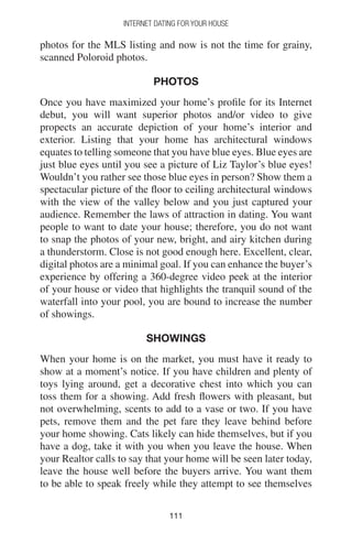 111111
INTERNET DATING FOR YOUR HOUSE
photos for the MLS listing and now is not the time for grainy,
scanned Poloroid photos.
PHOTOS
Once you have maximized your home’s profile for its Internet
debut, you will want superior photos and/or video to give
propects an accurate depiction of your home’s interior and
exterior. Listing that your home has architectural windows
equates to telling someone that you have blue eyes. Blue eyes are
just blue eyes until you see a picture of Liz Taylor’s blue eyes!
Wouldn’t you rather see those blue eyes in person? Show them a
spectacular picture of the floor to ceiling architectural windows
with the view of the valley below and you just captured your
audience. Remember the laws of attraction in dating. You want
people to want to date your house; therefore, you do not want
to snap the photos of your new, bright, and airy kitchen during
a thunderstorm. Close is not good enough here. Excellent, clear,
digital photos are a minimal goal. If you can enhance the buyer’s
experience by offering a 360-degree video peek at the interior
of your house or video that highlights the tranquil sound of the
waterfall into your pool, you are bound to increase the number
of showings.
SHOWINGS
When your home is on the market, you must have it ready to
show at a moment’s notice. If you have children and plenty of
toys lying around, get a decorative chest into which you can
toss them for a showing. Add fresh flowers with pleasant, but
not overwhelming, scents to add to a vase or two. If you have
pets, remove them and the pet fare they leave behind before
your home showing. Cats likely can hide themselves, but if you
have a dog, take it with you when you leave the house. When
your Realtor calls to say that your home will be seen later today,
leave the house well before the buyers arrive. You want them
to be able to speak freely while they attempt to see themselves
 