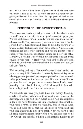 112112
Ultimate Home Buyers Guide
making your house their home. If you have small children who
will make it hard to go too far, enlist the help of a neighbor, and
go stay with them for a short time. Perhaps you and the kids can
come and visit for a half hour or so while the Realtor shows your
property.
BENEFITS OF HIRING PROFESSIONALS
While you can certainly achieve many of the above goals
yourself, there are benefits to hiring professionals to guide you.
Professional stagers have a trained eye to see your home the way
a buyer would. They can assess your home, your rooms for the
correct flow of furnishings and décor to direct the buyers’ eyes
toward certain features, and away from others. A professional
photographer can correct lighting and has the proper tools to
enhance your home for its internet dating profile on the MLS.
Moreover, a Realtor is more than just someone who can bring
buyers to your home. A Realtor will help you realize your goal
of selling your home in the timeframe that works best for you
and your family.
While working with any of these professionals, bear in mind that
your taste may differ from what is currently the trend. Try not to
take suggestions personally when your professional recommends
a change of color or furniture or price. If you can, recall what
you saw the last time you toured a model home. Professionals
probably created that look that you fell in love with in the model
home – they can do this for your home as well.
Professionals can save you both time and money. Selecting
a palate of colors with which to re-paint your home can be
daunting, and a pro will know which colors will add emphasis
in the right ways. Consider the time invested in photographing
your home over the course of a weekend, only to realize when
you upload those photos that the lighting is all wrong and that
your sage green walls look olive green. Now you have to take
all those pictures again! Finally, while you can sell your home
“By Owner” the benefits to hiring a professional Realtor to do
 