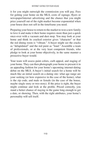 113113
INTERNET DATING FOR YOUR HOUSE
it for you might outweigh the commission you will pay. Fees
for getting your home on the MLS, costs of signage, flyers or
newspaper/internet advertising and the chance that you might
price yourself out of the right market become exponential when
your house does not sell in the timeframe you need.
Preparing your house to return to the market to woo a new family
to love it and make it their home requires more than just a quick
once-over with a vacuum and dust mop. You may look at your
home and think its cracked exterior gives “character” or that
the red dining room is “vibrant.” A buyer might see the cracks
as “delapidated” and the red paint as “loud.” Assemble a team
of professionals, or at the very least competent friends, who
pledge to look at your home objectively, in the same manner a
prosective buyer would.
Your team will assess paint colors, curb appeal, and staging of
your home. They can then photograph your home to present it in
an appealing fashion for your home’s upcoming internet-dating
debut on the MLS. A buyer’s initial search for a home will be
much like an initial search on a dating site: what age range are
your seeking (or how expensive in the case of the home), what
is the zip code, and male or female (in the case of the house,
maybe single story or two-story). If the price is right, the buyer
might continue and look at the profile. Priced correctly, you
stand a better chance of staying in the game long enough to get
a date, or showing. Then, with the right attributes, your home’s
personality will sell itself.
 