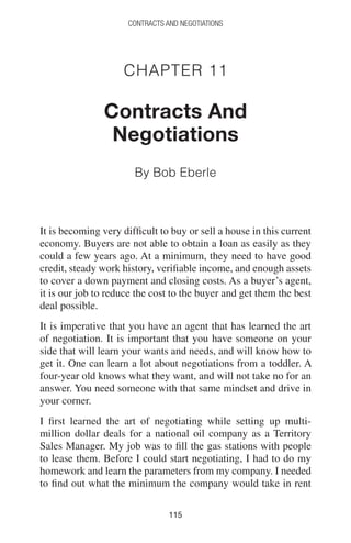 115115
CONTRACTS AND NEGOTIATIONS
Chapter 11
Contracts And
Negotiations
By Bob Eberle
It is becoming very difficult to buy or sell a house in this current
economy. Buyers are not able to obtain a loan as easily as they
could a few years ago. At a minimum, they need to have good
credit, steady work history, verifiable income, and enough assets
to cover a down payment and closing costs. As a buyer’s agent,
it is our job to reduce the cost to the buyer and get them the best
deal possible.
It is imperative that you have an agent that has learned the art
of negotiation. It is important that you have someone on your
side that will learn your wants and needs, and will know how to
get it. One can learn a lot about negotiations from a toddler. A
four-year old knows what they want, and will not take no for an
answer. You need someone with that same mindset and drive in
your corner.
I first learned the art of negotiating while setting up multi-
million dollar deals for a national oil company as a Territory
Sales Manager. My job was to fill the gas stations with people
to lease them. Before I could start negotiating, I had to do my
homework and learn the parameters from my company. I needed
to find out what the minimum the company would take in rent
 