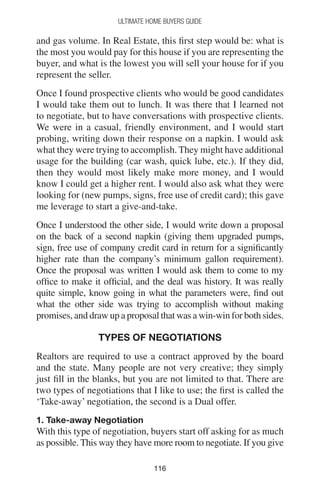 116116
Ultimate Home Buyers Guide
and gas volume. In Real Estate, this first step would be: what is
the most you would pay for this house if you are representing the
buyer, and what is the lowest you will sell your house for if you
represent the seller.
Once I found prospective clients who would be good candidates
I would take them out to lunch. It was there that I learned not
to negotiate, but to have conversations with prospective clients.
We were in a casual, friendly environment, and I would start
probing, writing down their response on a napkin. I would ask
what they were trying to accomplish. They might have additional
usage for the building (car wash, quick lube, etc.). If they did,
then they would most likely make more money, and I would
know I could get a higher rent. I would also ask what they were
looking for (new pumps, signs, free use of credit card); this gave
me leverage to start a give-and-take.
Once I understood the other side, I would write down a proposal
on the back of a second napkin (giving them upgraded pumps,
sign, free use of company credit card in return for a significantly
higher rate than the company’s minimum gallon requirement).
Once the proposal was written I would ask them to come to my
office to make it official, and the deal was history. It was really
quite simple, know going in what the parameters were, find out
what the other side was trying to accomplish without making
promises, and draw up a proposal that was a win-win for both sides.
Types of Negotiations
Realtors are required to use a contract approved by the board
and the state. Many people are not very creative; they simply
just fill in the blanks, but you are not limited to that. There are
two types of negotiations that I like to use; the first is called the
‘Take-away’ negotiation, the second is a Dual offer.
1. Take-away Negotiation
With this type of negotiation, buyers start off asking for as much
as possible. This way they have more room to negotiate. If you give
 