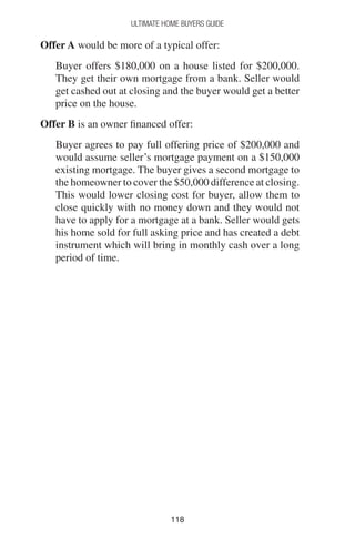 118118
Ultimate Home Buyers Guide
Offer A would be more of a typical offer:
Buyer offers $180,000 on a house listed for $200,000.
They get their own mortgage from a bank. Seller would
get cashed out at closing and the buyer would get a better
price on the house.
Offer B is an owner financed offer:
Buyer agrees to pay full offering price of $200,000 and
would assume seller’s mortgage payment on a $150,000
existing mortgage. The buyer gives a second mortgage to
the homeowner to cover the $50,000 difference at closing.
This would lower closing cost for buyer, allow them to
close quickly with no money down and they would not
have to apply for a mortgage at a bank. Seller would gets
his home sold for full asking price and has created a debt
instrument which will bring in monthly cash over a long
period of time.
 