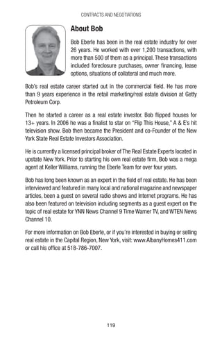 119119
CONTRACTS AND NEGOTIATIONS
About Bob
Bob Eberle has been in the real estate industry for over
26 years. He worked with over 1,200 transactions, with
more than 500 of them as a principal.These transactions
included foreclosure purchases, owner financing, lease
options, situations of collateral and much more.
Bob’s real estate career started out in the commercial field. He has more
than 9 years experience in the retail marketing/real estate division at Getty
Petroleum Corp.
Then he started a career as a real estate investor. Bob flipped houses for
13+ years. In 2006 he was a finalist to star on “Flip This House,” A  E’s hit
television show. Bob then became the President and co-Founder of the New
York State Real Estate Investors Association.
He is currently a licensed principal broker ofThe Real Estate Experts located in
upstate New York. Prior to starting his own real estate firm, Bob was a mega
agent at Keller Williams, running the Eberle Team for over four years.
Bob has long been known as an expert in the field of real estate. He has been
interviewed and featured in many local and national magazine and newspaper
articles, been a guest on several radio shows and Internet programs. He has
also been featured on television including segments as a guest expert on the
topic of real estate for YNN News Channel 9 Time Warner TV, and WTEN News
Channel 10.
For more information on Bob Eberle, or if you’re interested in buying or selling
real estate in the Capital Region, New York, visit: www.AlbanyHomes411.com
or call his office at 518-786-7007.
 