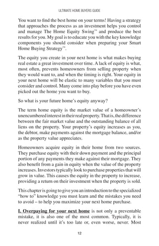1212
Ultimate Home Buyers Guide
You want to find the best home on your terms! Having a strategy
that approaches the process as an investment helps you control
and manage The Home Equity Swing™
and produce the best
results for you. My goal is to educate you with the key knowledge
components you should consider when preparing your Smart
Home Buying Strategy™
.
The equity you create in your next home is what makes buying
real estate a great investment over time. A lack of equity is what,
most often, prevents homeowners from selling property when
they would want to, and when the timing is right. Your equity in
your next home will be elastic to many variables that you must
consider and control. Many come into play before you have even
picked out the home you want to buy.
So what is your future home’s equity anyway?
The term home equity is the market value of a homeowner’s
unencumberedinterestintheirrealproperty.Thatis,thedifference
between the fair market value and the outstanding balance of all
liens on the property. Your property’s equity increases as you,
the debtor, make payments against the mortgage balance, and/or
as the property value appreciates.
Homeowners acquire equity in their home from two sources.
They purchase equity with their down payment and the principal
portion of any payments they make against their mortgage. They
also benefit from a gain in equity when the value of the property
increases. Investors typically look to purchase properties that will
grow in value. This causes the equity in the property to increase,
providing a return on their investment when the property is sold.
Thischapterisgoingtogiveyouanintroductiontothespecialized
“how to” knowledge you must learn and the mistakes you need
to avoid – to help you maximize your next home purchase.
I. Overpaying for your next home is not only a preventable
mistake, it is also one of the most common. Typically, it is
never realized until it’s too late or, even worse, never. Most
 