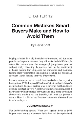121121
Common Mistakes Smart Buyers Make and How to Avoid Them
Chapter 12
Common Mistakes Smart
Buyers Make and How to
Avoid Them
By David Kent
Buying a house is a big financial commitment, and for most
people, the largest investment they will make in their lifetime. It
seems like common sense, but many people jump into the process
without really educating themselves first. In the excitement
of house hunting they skip over the homework and planning,
leaving them vulnerable in the long run. Reading this book is an
excellent step in making sure you are prepared.
I have a unique perspective as I have worked exclusively with
buyers since 1995. I opened Charleston’s first exclusive buyer’s
agent with my business partner after a career in building. Since
opening the Real Buyer’s Agent (www.Charlestonhome.com), I
have worked with hundreds of buyers and have come across just
about every problem you can imagine, and some you probably
cannot. Here is a list of the five most common mistakes I see
from homebuyers.
Common mistake #1:
Not understanding agency. What does agency mean to you?
Buyers often do not understand how they can be represented
 