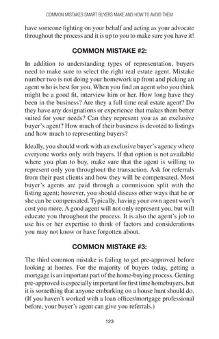 123123
Common Mistakes Smart Buyers Make and How to Avoid Them
have someone fighting on your behalf and acting as your advocate
throughout the process and it is up to you to make sure you have it!
Common mistake #2:
In addition to understanding types of representation, buyers
need to make sure to select the right real estate agent. Mistake
number two is not doing your homework up front and picking an
agent who is best for you. When you find an agent who you think
might be a good fit, interview him or her. How long have they
been in the business? Are they a full time real estate agent? Do
they have any designations or experience that makes them better
suited for your needs? Can they represent you as an exclusive
buyer’s agent? How much of their business is devoted to listings
and how much to representing buyers?
Ideally, you should work with an exclusive buyer’s agency where
everyone works only with buyers. If that option is not available
where you plan to buy, make sure that the agent is willing to
represent only you throughout the transaction. Ask for referrals
from their past clients and how they will be compensated. Most
buyer’s agents are paid through a commission split with the
listing agent; however, you should discuss other ways that he or
she can be compensated. Typically, having your own agent won’t
cost you more.Agood agent will not only represent you, but will
educate you throughout the process. It is also the agent’s job to
use his or her expertise to think of factors and considerations
you may not know or have forgotten about.
Common mistake #3:
The third common mistake is failing to get pre-approved before
looking at homes. For the majority of buyers today, getting a
mortgage is an important part of the home-buying process. Getting
pre-approvedisespeciallyimportantforfirsttimehomebuyers,but
it is something that anyone embarking on a house hunt should do.
(If you haven’t worked with a loan officer/mortgage professional
before, your buyer’s agent can give you referrals.)
 