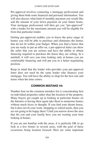 124124
Ultimate Home Buyers Guide
Pre-approval involves contacting a mortgage professional and
giving them both some financial and personal information. You
will also discuss what kind of monthly payment you would like
and the amount of your down payment on your future home.
Your mortgage professional will then get you “pre-approved”
with a lender for the maximum amount you will be eligible for
from that particular lender.
Getting pre-approved enables you to know the price range of
homes you will be able to purchase and eliminates the homes
that do not fit within your budget. When you find a house that
you are ready to put an offer on, a pre-approval letter can show
the seller that you are serious and have the ability to obtain
financing required to purchase the house they are selling. In a
nutshell, it will save you time looking only at homes you are
comfortable financing and will put you in a better negotiating
position.
Keep in mind that the lender who provides your pre-approval
letter does not need be the same lender who finances your
mortgage. You still have the ability to shop for the best rate and
terms when the time comes.
Common mistake #4:
Number four on the common mistakes list is concentrating first
on individual properties rather than the location of the property.
Many buyers get caught up in looking at particular homes on
the Internet or having their agent take them to numerous homes
without much focus or thought. If you find your dream house,
but it does not fit your work, shopping or school needs, then you
are not going to be happy there! Until you narrow down the area
that fits you and your family best, you are wasting your time
looking at homes.
If you are not familiar with the areas, it is perfectly OK to go
look at a few homes in several areas, with the goal of these
excursions being location focused. Here are some important
 