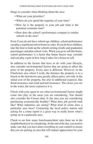 125125
Common Mistakes Smart Buyers Make and How to Avoid Them
things to consider when thinking about the area:
• What are your priorities?
• Where do you spend the majority of your time?
• How far is the property to your job and what is the
potential commute time?
• How does the school’s performance compare to similar
schools in the area?
Even if you do not have school-age children, school performance
canplayasignificantroleinhomere-sales.Ifyoudohavechildren,
take the time to look up the schools-testing results and graduation
percentages and plan school visits. When you go to sell this home,
school performance is a factor that future buyers may consider
and can play a part in how long it takes for a house to sell.
In addition to the factors that have to do with your lifestyle,
also consider environmental factors that are going to affect the
price of the property. Every area is different. However, in the
Charleston area where I work, the distance the property is to a
beach or the downtown area greatly affects price, not only in the
initial cost of the property, but also in additional expenses like
flood insurance and wind and hail insurance. The closer you are
to the water, the more expensive it is.
Check with your agent to see what environmental factors might
come into play in the areas you are considering. You should
also consider the Census data. Is the area you are considering
purchasing economically healthy? What does job growth look
like? What industries are strong? What kind of crime does a
particular area have? Contacting the local police station and
asking for a crime report is a great way to really know what’s
going on in a particular area.
Check to see how many foreclosures/short sales there are in the
neighborhood you’re considering.At the end of the day, you need to
make sure that you have done everything in your control to ensure
that you are picking an area that will nurture appreciation for your
 