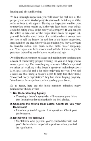 127127
Common Mistakes Smart Buyers Make and How to Avoid Them
heating and air-conditioning.
With a thorough inspection, you will know the real cost of the
property and what kind of projects you would be taking on if the
seller refuses to do repairs. Having an inspection enables you
to negotiate some repairs or, at the very least know what things
could be eating away at the equity of a property. If you can get
the seller to take care of the major items from the repair list,
you will be in that much better of a position when it comes time
for you to sell the house. In addition to the home inspection,
depending on the area where you are buying, you may also want
to consider radon, lead paint, septic, mold, water sampling,
etc. Your agent can help recommend which of these might be
pertinent depending on the house location and age.
Avoiding these common mistakes and making sure you have got
a team of trustworthy people working for you will help you to
make a great buy. The home buying process is full of unexpected
surprises but working with a buyer’s agent can make the process
a lot less stressful and a lot more enjoyable for you. I’ve had
clients say that using a buyer’s agent to help buy their home
“exceeded every expectation” they had about buying property.
You deserve this experience when you buy your home.
So to recap, here are the most common mistakes every
homeowner should avoid:
1. Not Understanding Agency
• Choosing a buyer’s agent who will represent your inter-
ests throughout the transaction is the best choice.
2. Choosing the Wrong Real Estate Agent: Do you your
Homework!
• Interview potential agents. Ask questions. Check past
performance.
3. Not Getting Pre-approved
• You’ll know what payment you’re comfortable with and
you’ll be in a better negotiation position when you find
the right house.
 