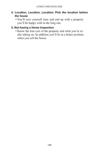 128128
Ultimate Home Buyers Guide
4. Location, Location, Location: Pick the location before
the house
• You’ll save yourself time and end up with a property
you’ll be happy with in the long run.
5. Not having a Home Inspection
• Know the true cost of the property and what you’re re-
ally taking on. In addition you’ll be in a better position
when you sell the house.
 