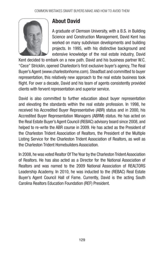 129129
Common Mistakes Smart Buyers Make and How to Avoid Them
About David
A graduate of Clemson University, with a B.S. in Building
Science and Construction Management, David Kent has
worked on many subdivison developments and building
projects. In 1995, with his distinctive background and
extensive knowledge of the real estate industry, David
Kent decided to embark on a new path. David and his business partner W.C.
“Cece” Stricklin, opened Charleston’s first exclusive buyer’s agency, The Real
Buyer’s Agent (www.charlestonhome.com). Steadfast and committed to buyer
representation, this relatively new approach to the real estate business took
flight. For over a decade, David and his team of agents consistently provided
clients with fervent representation and superior service.
David is also committed to further education about buyer representation
and elevating the standards within the real estate profession. In 1998, he
received his Accredited Buyer Representative (ABR) status and in 2000, his
Accredited Buyer Representation Managers (ABRM) status. He has acted on
the Real Estate Buyer’s Agent Council (REBAC) advisory board since 2008, and
helped to re-write the ABR course in 2009. He has acted as the President of
the Charleston Trident Association of Realtors, the President of the Multiple
Listing Service for the Charleston Trident Association of Realtors, as well as
the Charleston Trident Homebuilders Association.
In 2008,he was voted Realtor OfTheYear by the CharlestonTridentAssociation
of Realtors. He has also acted as a Director for the National Association of
Realtors and was named to the 2009 National Association of REALTORS
Leadership Academy. In 2010, he was inducted to the (REBAC) Real Estate
Buyer’s Agent Council Hall of Fame. Currently, David is the acting South
Carolina Realtors Education Foundation (REF) President.
 
