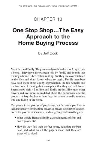 131131
One Stop Shop…the easy approach to the home buying process
Chapter 13
One Stop Shop…The Easy
Approach to the
Home Buying Process
By Jeff Cook
Meet Ben and Emily. They are newlyweds and are looking to buy
a home. They have always been told by family and friends that
owning a home is better than renting, but they are overwhelmed
at the idea and don’t know where to begin. Family members
have told them about equity appreciation, the tax benefits and
the freedom of owning their own place that they can call home.
Seems easy, right? But, Ben and Emily are just like most other
buyers and are more intimidated about the paperwork and the
process to buy the home than they are about actually moving
into and living in the home.
The pain is in the process of purchasing, not the actual purchase it-
self, particularly for first time buyers or buyers who haven’t experi-
enced the process in sometime, and are getting back into the game.
• What should Ben and Emily expect in terms of fees and
down payments?
• How do they find their perfect home, negotiate the best
deal, and what do all the papers mean that they are
expected to sign?
 