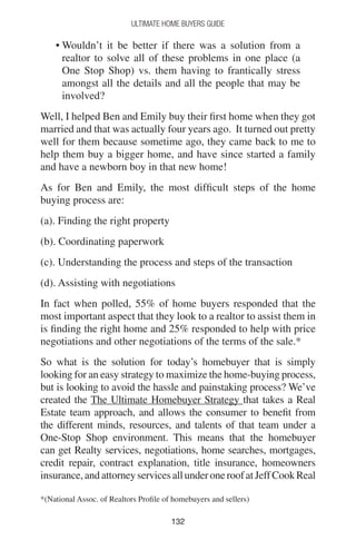 132132
Ultimate Home Buyers Guide
• Wouldn’t it be better if there was a solution from a
realtor to solve all of these problems in one place (a
One Stop Shop) vs. them having to frantically stress
amongst all the details and all the people that may be
involved?
Well, I helped Ben and Emily buy their first home when they got
married and that was actually four years ago. It turned out pretty
well for them because sometime ago, they came back to me to
help them buy a bigger home, and have since started a family
and have a newborn boy in that new home!
As for Ben and Emily, the most difficult steps of the home
buying process are:
(a). Finding the right property
(b). Coordinating paperwork
(c). Understanding the process and steps of the transaction
(d). Assisting with negotiations
In fact when polled, 55% of home buyers responded that the
most important aspect that they look to a realtor to assist them in
is finding the right home and 25% responded to help with price
negotiations and other negotiations of the terms of the sale.*
So what is the solution for today’s homebuyer that is simply
looking for an easy strategy to maximize the home-buying process,
but is looking to avoid the hassle and painstaking process? We’ve
created the The Ultimate Homebuyer Strategy that takes a Real
Estate team approach, and allows the consumer to benefit from
the different minds, resources, and talents of that team under a
One-Stop Shop environment. This means that the homebuyer
can get Realty services, negotiations, home searches, mortgages,
credit repair, contract explanation, title insurance, homeowners
insurance,andattorneyservicesallunderoneroofatJeffCookReal
*(National Assoc. of Realtors Profile of homebuyers and sellers)
 
