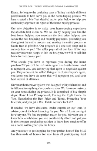 133133
One Stop Shop…the easy approach to the home buying process
Estate. So long to the confusing days of hiring multiple different
professionals to help serve you in the home-buying process. We
have created a brief but detailed action plan below to help you
confidently approach the rigors of the home-buying process.
Our sole objective is to make your home-buying experience
the absolute best it can be. We do this by helping you find the
best home, helping you negotiate the best price, helping you
secure the best financing and monthly payments, protecting you
throughout the entire process, and making the entire process as
hassle free as possible. Our program is a one-stop shop and is
entirely free to you! The seller pays all of our fees. If for any
reason you are not happy within the first year, we will re-sell that
home for free on our part.
Who should you have to represent you during the home
purchase? If you call the real estate agent that has the home listed
to represent you, you are paying that agent to negotiate against
you. They represent the seller! Using an exclusive buyer’s agent,
you know you have an agent that will represent you and your
best interest at all times.
Our smart homebuyer system was designed with you in mind and
is different to anything else you have seen. We focus exclusively
on your needs during the process. It is comprised of five simple
steps: Home Loan Pre-Approval, Finding the Right Home for
You, Negotiating the Best Price and Terms, Protecting Your
Interests, and you get a Real Estate Advisor for Life!
If needed, we have dedicated lender experts on our team to
advise you of the best financing for you. Not all loans are right
for everyone. We find the perfect match for you. We want you to
know how much home you can comfortably afford and put you
in the strongest purchasing position to know how much to offer
on a home within your specific limits.
Are you ready to go shopping for your perfect home? The MLS
has thousands of homes for sale from all participating Real
 