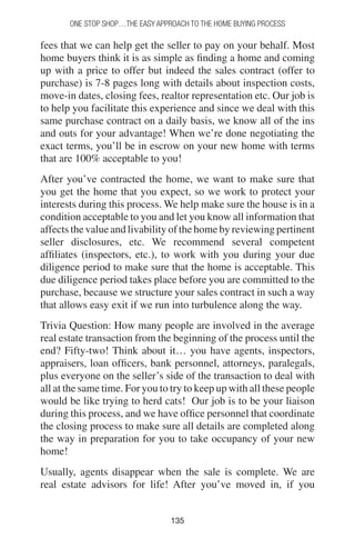135135
One Stop Shop…the easy approach to the home buying process
fees that we can help get the seller to pay on your behalf. Most
home buyers think it is as simple as finding a home and coming
up with a price to offer but indeed the sales contract (offer to
purchase) is 7-8 pages long with details about inspection costs,
move-in dates, closing fees, realtor representation etc. Our job is
to help you facilitate this experience and since we deal with this
same purchase contract on a daily basis, we know all of the ins
and outs for your advantage! When we’re done negotiating the
exact terms, you’ll be in escrow on your new home with terms
that are 100% acceptable to you!
After you’ve contracted the home, we want to make sure that
you get the home that you expect, so we work to protect your
interests during this process. We help make sure the house is in a
condition acceptable to you and let you know all information that
affects the value and livability of the home by reviewing pertinent
seller disclosures, etc. We recommend several competent
affiliates (inspectors, etc.), to work with you during your due
diligence period to make sure that the home is acceptable. This
due diligence period takes place before you are committed to the
purchase, because we structure your sales contract in such a way
that allows easy exit if we run into turbulence along the way.
Trivia Question: How many people are involved in the average
real estate transaction from the beginning of the process until the
end? Fifty-two! Think about it… you have agents, inspectors,
appraisers, loan officers, bank personnel, attorneys, paralegals,
plus everyone on the seller’s side of the transaction to deal with
all at the same time. For you to try to keep up with all these people
would be like trying to herd cats! Our job is to be your liaison
during this process, and we have office personnel that coordinate
the closing process to make sure all details are completed along
the way in preparation for you to take occupancy of your new
home!
Usually, agents disappear when the sale is complete. We are
real estate advisors for life! After you’ve moved in, if you
 