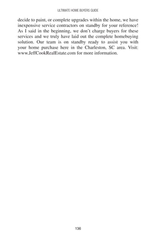 136136
Ultimate Home Buyers Guide
decide to paint, or complete upgrades within the home, we have
inexpensive service contractors on standby for your reference!
As I said in the beginning, we don’t charge buyers for these
services and we truly have laid out the complete homebuying
solution. Our team is on standby ready to assist you with
your home purchase here in the Charleston, SC area. Visit:
www.JeffCookRealEstate.com for more information.
 