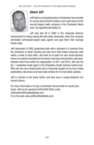 137137
One Stop Shop…the easy approach to the home buying process
About Jeff
JeffCookisarealestatebrokerinCharleston-Summerville
tri-county area of South Carolina, and is part owner of the
second-largest realty company in the Charleston Metro
area,The AgentOwned Realty Co.
Jeff was laid off in 2002 in the Corporate America
environment for being among the best sales associates, when the company
eliminated commission-based sales agents and paid them their average
hourly wage.
Jeff rebounded in 2003, graduating both with a bachelor’s in business from
the University of South Carolina and also from Real Estate University, both
within a week of each other. Jeff went on to open his own small business,
where he could be rewarded for his honest,hard work and provide a safe goal-
oriented work force within his organization. In 2011 and 2012, Jeff was the
No. 1 residential resale agent in the Charleston, South Carolina market (non-
REO and non-new construction) and is frequently sought out by local media
publications, talk shows and local radio stations for his real estate updates.
Jeff is married to the lovely Sarah, and they have a husky-shepherd mix
named Johnny.
For more information or to buy a Charleston-Summerville tri-county area
home, Jeff can be reached at (843) 608-9520, email:
JeffCook@JeffCookRealEstate.com
Or on the web: www.JeffCookRealEstate.com.
 