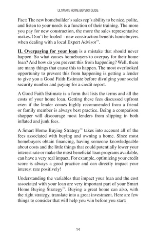 1414
Ultimate Home Buyers Guide
Fact: The new homebuilder’s sales rep’s ability to be nice, polite,
and listen to your needs is a function of their training. The more
you pay for new construction, the more the sales representative
makes. Don’t be fooled – new construction benefits homebuyers
when dealing with a local Expert Advisor™
.
II. Overpaying for your loan is a mistake that should never
happen. So what causes homebuyers to overpay for their home
loan? And how do you prevent this from happening? Well, there
are many things that cause this to happen. The most overlooked
opportunity to prevent this from happening is getting a lender
to give you a Good Faith Estimate before divulging your social
security number and paying for a credit report.
A Good Faith Estimate is a form that lists the terms and all the
costs of your home loan. Getting these fees discussed upfront
even if the lender comes highly recommended from a friend
or family member is always best practice. Being a comparison
shopper will discourage most lenders from slipping in both
inflated and junk fees.
A Smart Home Buying Strategy™
takes into account all of the
fees associated with buying and owning a home. Since most
homebuyers obtain financing, having someone knowledgeable
about costs and the little things that could potentially lower your
interest rate or make the most beneficial loan programs available,
can have a very real impact. For example, optimizing your credit
score is always a good practice and can directly impact your
interest rate positively!
Understanding the variables that impact your loan and the cost
associated with your loan are very important part of your Smart
Home Buying Strategy™
. Buying a great home can also, with
the right strategy, translate into a great investment. Here are few
things to consider that will help you win before you start:
 